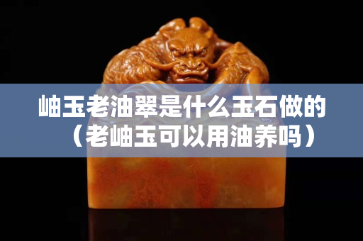 岫玉老油翠是什么玉石做的（老岫玉可以用油養嗎）