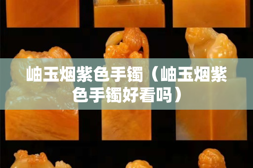 岫玉煙紫色手鐲（岫玉煙紫色手鐲好看嗎）