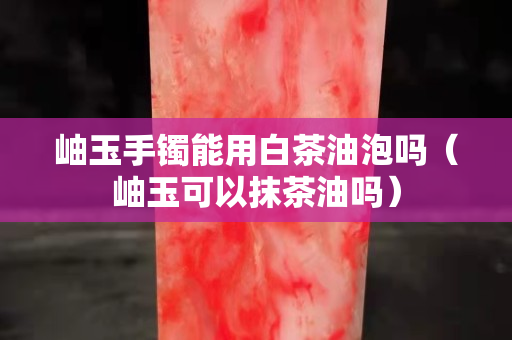 岫玉手鐲能用白茶油泡嗎（岫玉可以抹茶油嗎）