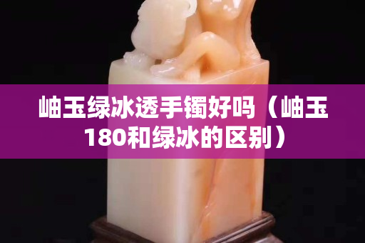 岫玉綠冰透手鐲好嗎（岫玉180和綠冰的區別）