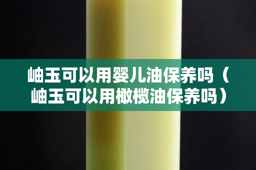 岫玉可以用嬰兒油保養嗎（岫玉可以用橄欖油保養嗎）