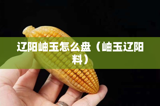 遼陽岫玉怎么盤（岫玉遼陽料）