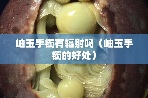 岫玉手鐲有輻射嗎（岫玉手鐲的好處）