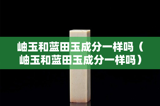 岫玉和藍田玉成分一樣嗎（岫玉和藍田玉成分一樣嗎）