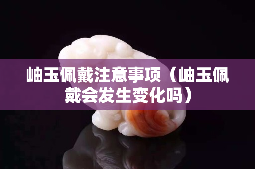 岫玉佩戴注意事項（岫玉佩戴會發生變化嗎）