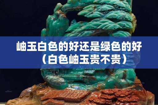 岫玉白色的好還是綠色的好(白色岫玉貴不貴) 岫玉白色的好還是綠色的好(白色岫玉貴不貴)