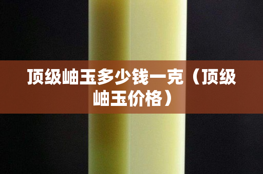 頂級岫玉多少錢一克（頂級岫玉價格）