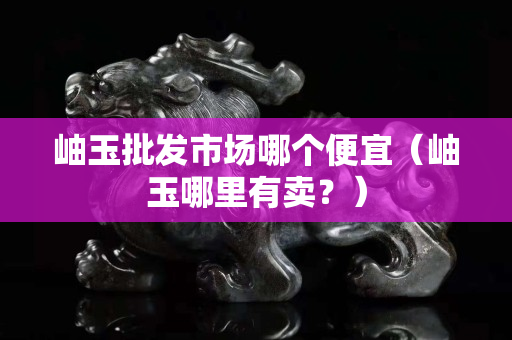 岫玉批發市場哪個便宜（岫玉哪里有賣？）