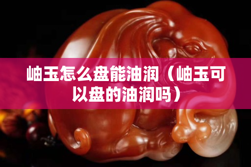 岫玉怎么盤能油潤（岫玉可以盤的油潤嗎）