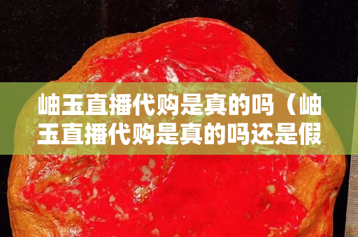 岫玉直播代購是真的嗎（岫玉直播代購是真的嗎還是假的）