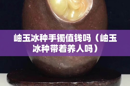 岫玉冰種手鐲值錢嗎（岫玉冰種帶著養(yǎng)人嗎）