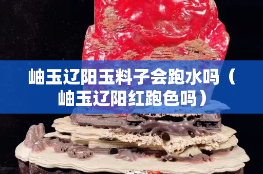 岫玉遼陽玉料子會跑水嗎（岫玉遼陽紅跑色嗎）