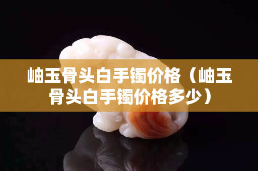 岫玉骨頭白手鐲價(jià)格（岫玉骨頭白手鐲價(jià)格多少）