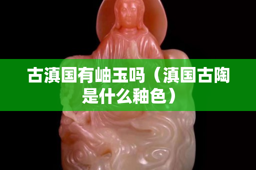 古滇國有岫玉嗎（滇國古陶是什么釉色）