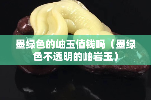 墨綠色的岫玉值錢嗎（墨綠色不透明的岫巖玉）