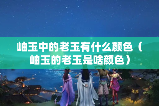 岫玉中的老玉有什么顏色（岫玉的老玉是啥顏色）
