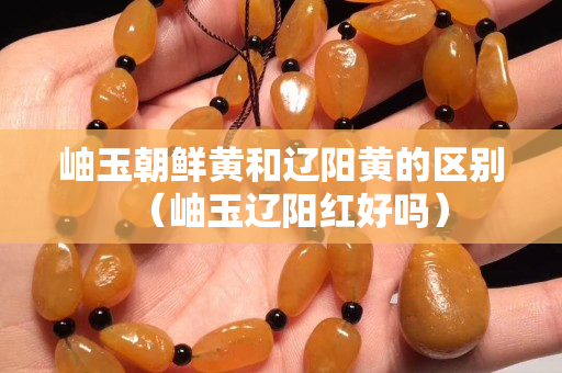 岫玉朝鮮黃和遼陽黃的區別（岫玉遼陽紅好嗎）