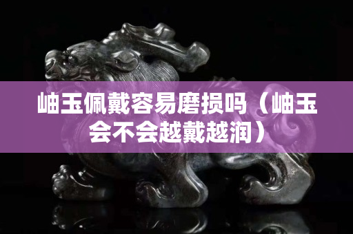 岫玉佩戴容易磨損嗎（岫玉會(huì)不會(huì)越戴越潤(rùn)）
