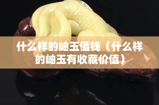 什么樣的岫玉值錢（什么樣的岫玉有收藏價值）