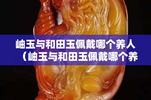 岫玉與和田玉佩戴哪個養人（岫玉與和田玉佩戴哪個養人更好）