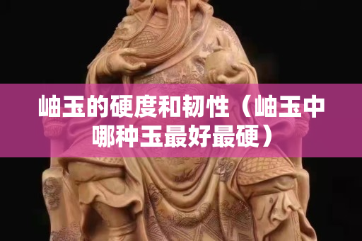 岫玉的硬度和韌性（岫玉中哪種玉最好最硬）