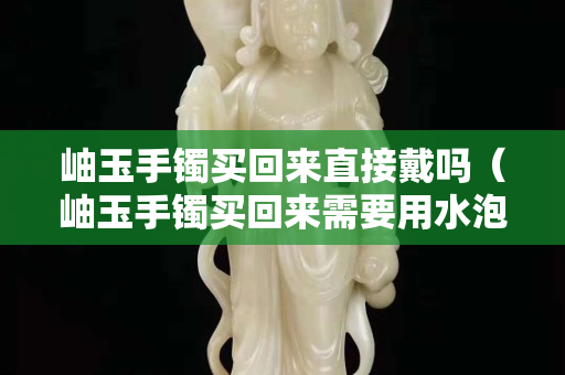 岫玉手鐲買回來直接戴嗎（岫玉手鐲買回來需要用水泡嗎）