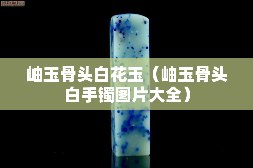 岫玉骨頭白花玉（岫玉骨頭白手鐲圖片大全）