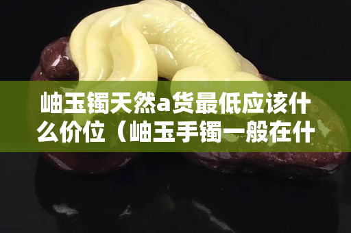 岫玉鐲天然a貨最低應該什么價位（岫玉手鐲一般在什么價格）