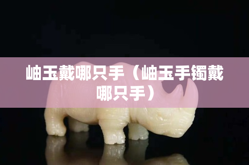 岫玉戴哪只手（岫玉手鐲戴哪只手）