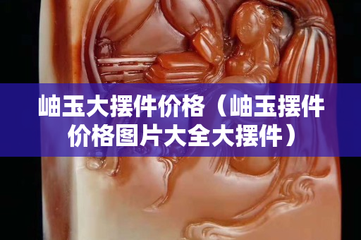 岫玉大擺件價格（岫玉擺件價格圖片大全大擺件）