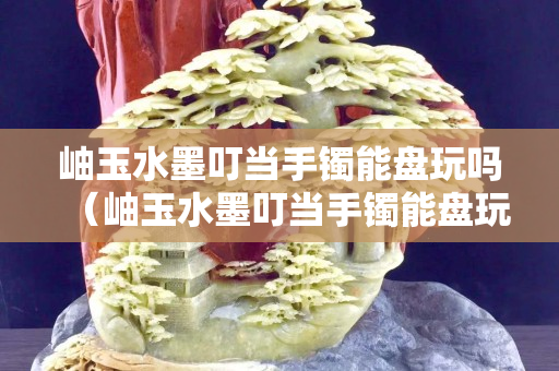 岫玉水墨叮當(dāng)手鐲能盤玩嗎（岫玉水墨叮當(dāng)手鐲能盤玩嗎圖片）