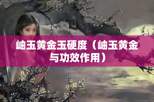 岫玉黃金玉硬度（岫玉黃金與功效作用）