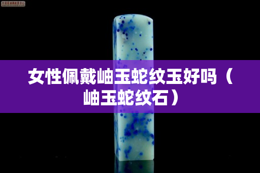 女性佩戴岫玉蛇紋玉好嗎（岫玉蛇紋石）