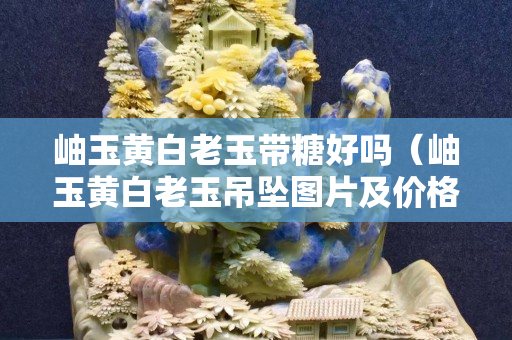 岫玉黃白老玉帶糖好嗎（岫玉黃白老玉吊墜圖片及價格）