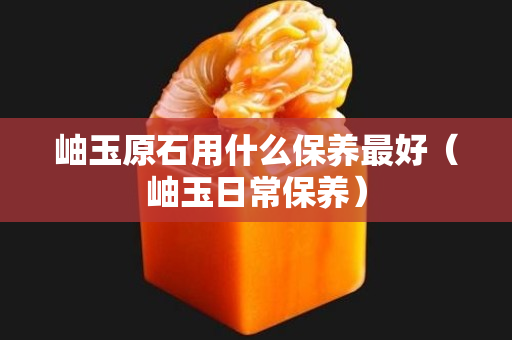 岫玉原石用什么保養最好（岫玉日常保養）