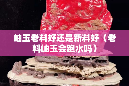 岫玉老料好還是新料好（老料岫玉會跑水嗎）