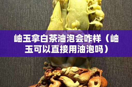 岫玉拿白茶油泡會咋樣（岫玉可以直接用油泡嗎）