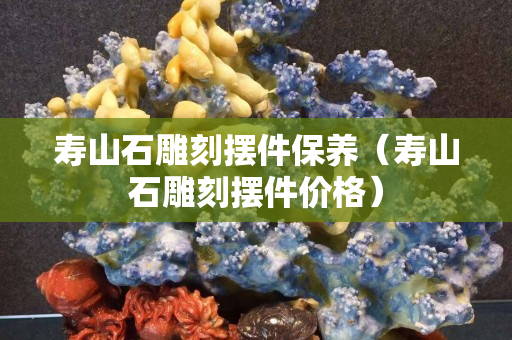 壽山石雕刻擺件保養（壽山石雕刻擺件價格）