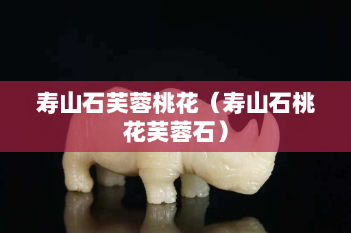 壽山石芙蓉桃花（壽山石桃花芙蓉石）