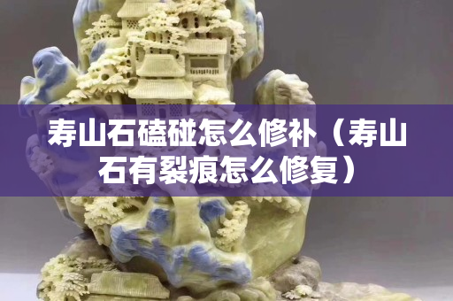 壽山石磕碰怎么修補（壽山石有裂痕怎么修復(fù)）