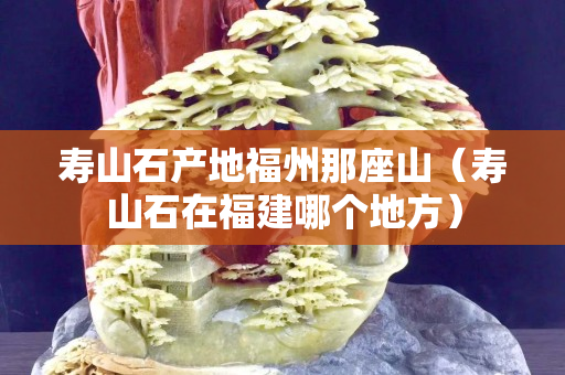 壽山石產地福州那座山（壽山石在福建哪個地方）