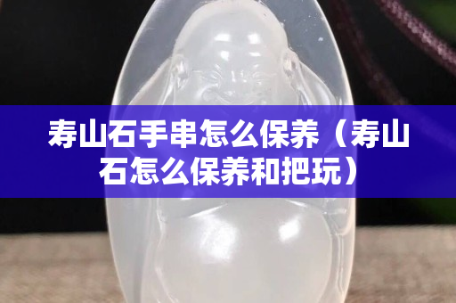 壽山石手串怎么保養（壽山石怎么保養和把玩）