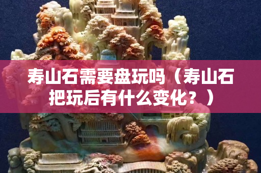 壽山石需要盤玩嗎（壽山石把玩后有什么變化？）