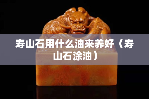 壽山石用什么油來養好（壽山石涂油）