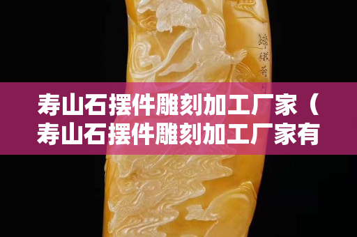壽山石擺件雕刻加工廠家（壽山石擺件雕刻加工廠家有哪些）