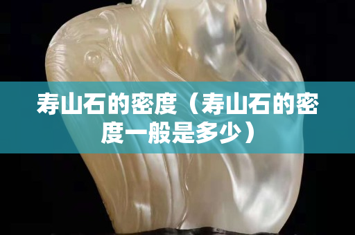 壽山石的密度（壽山石的密度一般是多少）