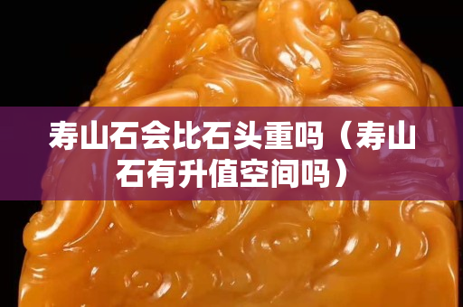 壽山石會比石頭重嗎（壽山石有升值空間嗎）