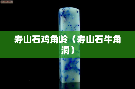 壽山石雞角嶺（壽山石牛角洞）