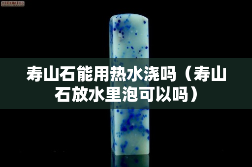 壽山石能用熱水澆嗎（壽山石放水里泡可以嗎）