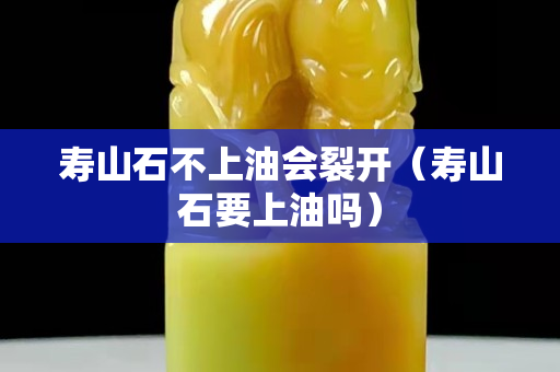 壽山石不上油會(huì)裂開(kāi)（壽山石要上油嗎）